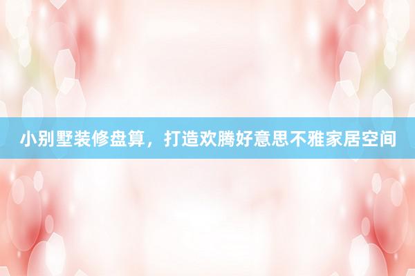 小别墅装修盘算，打造欢腾好意思不雅家居空间