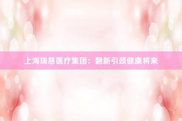 上海瑞慈医疗集团：翻新引颈健康将来