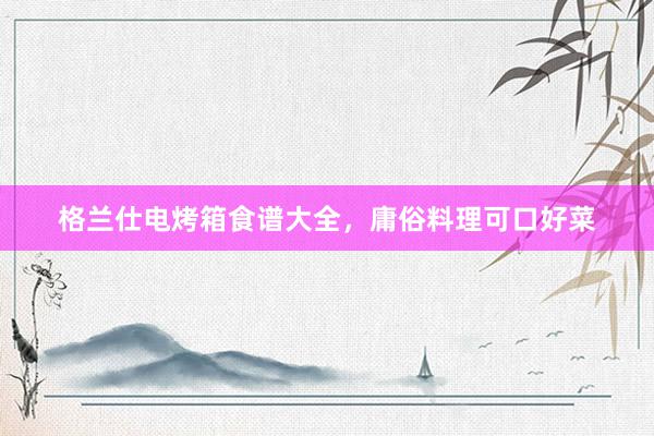 格兰仕电烤箱食谱大全,庸俗料理可口好菜